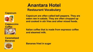 Anantara Hotel
Restaurant Vocabulary
Capsicum
Capsicum are often called bell peppers. They are
eaten raw in salads. They are often chopped up
and cooked in stir fries and other mixed foods.
Cappuccino
Coffee
Italian coffee that is made from espresso coffee
and steamed milk.
Caramelized
Bananas
Bananas fried in sugar
 