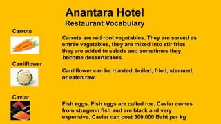 Anantara Hotel
Restaurant Vocabulary
Carrots
Carrots are red root vegetables. They are served as
entrée vegetables, they are mixed into stir fries
they are added to salads and sometimes they
become dessert/cakes.
Cauliflower
Cauliflower can be roasted, boiled, fried, steamed,
or eaten raw.
Caviar
Fish eggs. Fish eggs are called roe. Caviar comes
from sturgeon fish and are black and very
expensive. Caviar can cost 300,000 Baht per kg
 