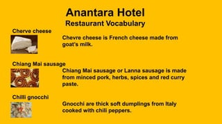 Anantara Hotel
Restaurant Vocabulary
Cherve cheese
Chevre cheese is French cheese made from
goat’s milk.
Chiang Mai sausage
Chiang Mai sausage or Lanna sausage is made
from minced pork, herbs, spices and red curry
paste.
Chilli gnocchi
Gnocchi are thick soft dumplings from Italy
cooked with chili peppers.
 