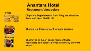 Anantara Hotel
Restaurant Vocabulary
Chips
Chips are English french fries. They are short and
thick, and deep fried in oil.
Chorizo
Chorizo is a Spanish word for pork sausage
Chutney
Chutney is an Asian sauce made of fruits,
vegetables and spices. Served with many different
foods.
 