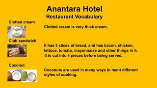Anantara Hotel
Restaurant Vocabulary
Clotted cream
Clotted cream is very thick cream.
Club sandwich
It has 3 slices of bread, and has bacon, chicken,
lettuce, tomato, mayonnaise and other things in it.
It is cut into 4 pieces before being served.
Coconut
Coconuts are used in many ways in mant different
styles of cooking.
 