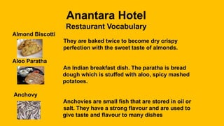 Anantara Hotel
Restaurant Vocabulary
Almond Biscotti
They are baked twice to become dry crispy
perfection with the sweet taste of almonds.
Aloo Paratha
An Indian breakfast dish. The paratha is bread
dough which is stuffed with aloo, spicy mashed
potatoes.
Anchovy
Anchovies are small fish that are stored in oil or
salt. They have a strong flavour and are used to
give taste and flavour to many dishes
 