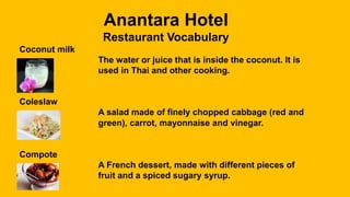 Anantara Hotel
Restaurant Vocabulary
Coconut milk
The water or juice that is inside the coconut. It is
used in Thai and other cooking.
Coleslaw
A salad made of finely chopped cabbage (red and
green), carrot, mayonnaise and vinegar.
Compote
A French dessert, made with different pieces of
fruit and a spiced sugary syrup.
 