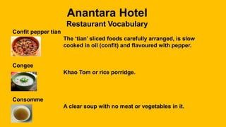 Anantara Hotel
Restaurant Vocabulary
Confit pepper tian
The ‘tian’ sliced foods carefully arranged, is slow
cooked in oil (confit) and flavoured with pepper.
Congee
Khao Tom or rice porridge.
Consomme
A clear soup with no meat or vegetables in it.
 