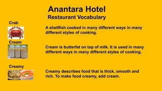 Anantara Hotel
Restaurant Vocabulary
Crab
A shellfish cooked in many different ways in many
different styles of cooking.
Cream
Cream is butterfat on top of milk. It is used in many
different ways in many different styles of cooking.
Creamy
Creamy describes food that is thick, smooth and
rich. To make food creamy, add cream.
 