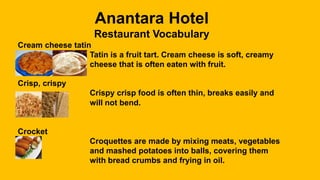 Anantara Hotel
Restaurant Vocabulary
Cream cheese tatin
Tatin is a fruit tart. Cream cheese is soft, creamy
cheese that is often eaten with fruit.
Crisp, crispy
Crispy crisp food is often thin, breaks easily and
will not bend.
Crocket
Croquettes are made by mixing meats, vegetables
and mashed potatoes into balls, covering them
with bread crumbs and frying in oil.
 