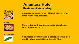 Anantara Hotel
Restaurant Vocabulary
Croutons
Croutons are small cubes of bread, fried in oil and
eaten with soups or salads.
Crust
Crust is the hard, dry, crisp outside part of pies,
tarts, breads and pizza.
Cucumber
Cucumbers are often used in salads. They are also
used in mixed vegetable curries, stir fries.
 