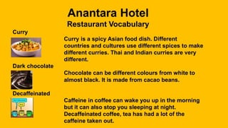 Anantara Hotel
Restaurant Vocabulary
Curry
Curry is a spicy Asian food dish. Different
countries and cultures use different spices to make
different curries. Thai and Indian curries are very
different.
Dark chocolate
Chocolate can be different colours from white to
almost black. It is made from cacao beans.
Decaffeinated
Caffeine in coffee can wake you up in the morning
but it can also stop you sleeping at night.
Decaffeinated coffee, tea has had a lot of the
caffeine taken out.
 
