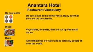 Anantara Hotel
Restaurant Vocabulary
De puy lentils
De puy lentils come from France. Many say that
they are the best lentils.
Diced
Vegetables, or meats, that are cut up into small
cubes.
Duck
A bird that lives on water and is eaten by people all
over the world.
 