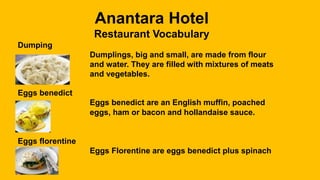 Anantara Hotel
Restaurant Vocabulary
Dumping
Dumplings, big and small, are made from flour
and water. They are filled with mixtures of meats
and vegetables.
Eggs benedict
Eggs benedict are an English muffin, poached
eggs, ham or bacon and hollandaise sauce.
Eggs florentine
Eggs Florentine are eggs benedict plus spinach
 