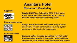 Anantara Hotel
Restaurant Vocabulary
Eggplant
Eggplant (USA) or Aubergine (UK). It first came
from India where it is still used a lot in cooking.
It can be cooked and used in many ways.
Erangi mushrooms
Eryngii mushrooms are also called king trumpet
mushroom, French horn mushroom, king oyster
mushroom. It is used a lot in cooking.
Espresso coffee
Espresso coffee is made by putting very hot water
through coffee powder. It is used to make café latte,
cappuccino, café mocha, café Americano and others.
 