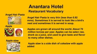 Anantara Hotel
Restaurant Vocabulary
Angel Hair Pasta
Angel Hair Pasta is very thin (less than 0.92
mms). Sometimes it is served to look like a bird’s
nest and sometimes it is served in soup.
Apple
Apples are grown all around the world. About 70
million tonnes per year. Apples can be eaten raw,
drank as a juice, and used to give taste and flavor
to many other dishes.
Apple slaw
Apple slaw is a side dish of coleslaw with apple
added
 