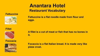 Anantara Hotel
Restaurant Vocabulary
Fettuccine
Fettuccine is a flat noodle made from flour and
eggs.
Fillet
A fillet is a cut of meat or fish that has no bones in
it.
Foccacia
Focaccia is a flat Italian bread. It is made very like
pizza crust.
 
