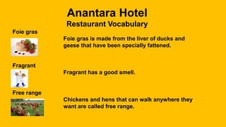 Anantara Hotel
Restaurant Vocabulary
Foie gras
Foie gras is made from the liver of ducks and
geese that have been specially fattened.
Fragrant
Fragrant has a good smell.
Free range
Chickens and hens that can walk anywhere they
want are called free range.
 