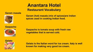 Anantara Hotel
Restaurant Vocabulary
Garam masala
Garam (hot) masala (mix of spices)are Indian
spices used in cooking Indian food.
Gazpacho
Gazpacho is tomato soup with fresh raw
vegetables that is served cold.
Gelato
Gelato is the Italian word for ice cream. Italy is well
known for making very good ice cream.
 