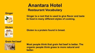 Anantara Hotel
Restaurant Vocabulary
Ginger
Ginger is a root that is used to give flavor and taste
to food in many different styles of cooking.
Gluten
Gluten is a protein found in bread.
Grain fed beef
Most people think that grain fed beef is better. The
organic people think grass is more natural and
better.
 