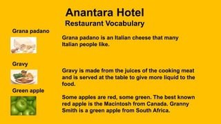 Anantara Hotel
Restaurant Vocabulary
Grana padano
Grana padano is an Italian cheese that many
Italian people like.
Gravy
Gravy is made from the juices of the cooking meat
and is served at the table to give more liquid to the
food.
Green apple
Some apples are red, some green. The best known
red apple is the Macintosh from Canada. Granny
Smith is a green apple from South Africa.
 
