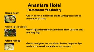 Anantara Hotel
Restaurant Vocabulary
Green curry
Green curry is Thai food made with green curries
and coconut milk.
Green lips mussels
Green lipped mussels come from New Zealand and
are very big.
Green mango
Green mangoes are cut down before they are ripe
and can be used in salads or as a snack.
 