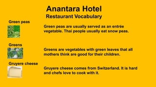 Anantara Hotel
Restaurant Vocabulary
Green peas
Green peas are usually served as an entrée
vegetable. Thai people usually eat snow peas.
Greens
Greens are vegetables with green leaves that all
mothers think are good for their children.
Gruyere cheese
Gruyere cheese comes from Switzerland. It is hard
and chefs love to cook with it.
 