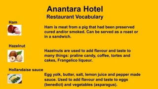 Anantara Hotel
Restaurant Vocabulary
Ham
Ham is meat from a pig that had been preserved
cured and/or smoked. Can be served as a roast or
in a sandwich.
Hazelnut
Hazelnuts are used to add flavour and taste to
many things: praline candy, coffee, tortes and
cakes, Frangelico liqueur.
Hollandaise sauce
Egg yolk, butter, salt, lemon juice and pepper made
into a sauce. Used to add flavour and taste to eggs
(benedict) and vegetables (asparagus).
 