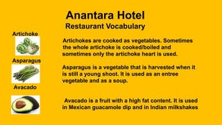 Anantara Hotel
Restaurant Vocabulary
Artichoke
Artichokes are cooked as vegetables. Sometimes
the whole artichoke is cooked/boiled and
sometimes only the artichoke heart is used.
Asparagus
Asparagus is a vegetable that is harvested when it
is still a young shoot. It is used as an entree
vegetable and as a soup.
Avacado
Avacado is a fruit with a high fat content. It is used
in Mexican guacamole dip and in Indian milkshakes
 