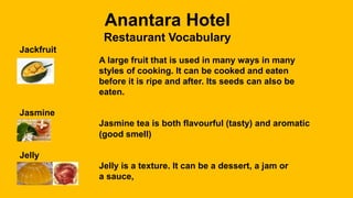 Anantara Hotel
Restaurant Vocabulary
Jackfruit
A large fruit that is used in many ways in many
styles of cooking. It can be cooked and eaten
before it is ripe and after. Its seeds can also be
eaten.
Jasmine
Jasmine tea is both flavourful (tasty) and aromatic
(good smell)
Jelly
Jelly is a texture. It can be a dessert, a jam or
a sauce,
 