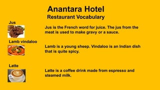 Anantara Hotel
Restaurant Vocabulary
Jus
Jus is the French word for juice. The jus from the
meat is used to make gravy or a sauce.
Lamb vindaloo
Lamb is a young sheep. Vindaloo is an Indian dish
that is quite spicy.
Latte
Latte is a coffee drink made from espresso and
steamed milk.
 