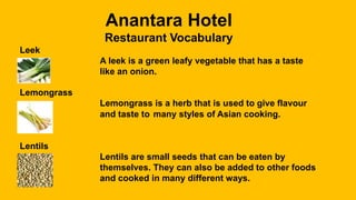 Anantara Hotel
Restaurant Vocabulary
Leek
A leek is a green leafy vegetable that has a taste
like an onion.
Lemongrass
Lemongrass is a herb that is used to give flavour
and taste to many styles of Asian cooking.
Lentils
Lentils are small seeds that can be eaten by
themselves. They can also be added to other foods
and cooked in many different ways.
 