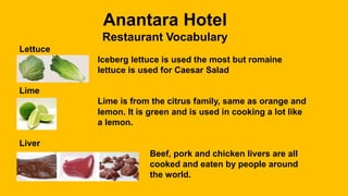 Anantara Hotel
Restaurant Vocabulary
Lettuce
Iceberg lettuce is used the most but romaine
lettuce is used for Caesar Salad
Lime
Lime is from the citrus family, same as orange and
lemon. It is green and is used in cooking a lot like
a lemon.
Liver
Beef, pork and chicken livers are all
cooked and eaten by people around
the world.
 