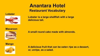 Anantara Hotel
Restaurant Vocabulary
Lobster
Lobster is a large shellfish with a large
delicious tail.
Macaroon
A small round cake made with almonds.
Mango
A delicious fruit that can be eaten ripe as a dessert,
or, unripe, as a salad.
 