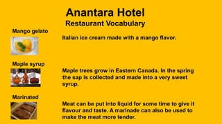Anantara Hotel
Restaurant Vocabulary
Mango gelato
Italian ice cream made with a mango flavor.
Maple syrup
Maple trees grow in Eastern Canada. In the spring
the sap is collected and made into a very sweet
syrup.
Marinated
Meat can be put into liquid for some time to give it
flavour and taste. A marinade can also be used to
make the meat more tender.
 