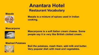Anantara Hotel
Restaurant Vocabulary
Masala
Masala is a mixture of spices used in Indian
cooking.
Mascarpone
Mascarpone is a soft Italian cream cheese. Some
people say it is very like British clotted cream.
Mashed Potatoes
Boil the potatoes, mash them, add milk and butter.
Very popular dish with meat and vegetables.
 