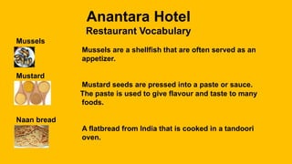 Anantara Hotel
Restaurant Vocabulary
Mussels
Mussels are a shellfish that are often served as an
appetizer.
Mustard
Mustard seeds are pressed into a paste or sauce.
The paste is used to give flavour and taste to many
foods.
Naan bread
A flatbread from India that is cooked in a tandoori
oven.
 