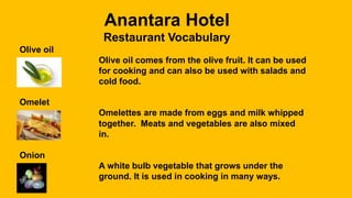 Anantara Hotel
Restaurant Vocabulary
Olive oil
Olive oil comes from the olive fruit. It can be used
for cooking and can also be used with salads and
cold food.
Omelet
Omelettes are made from eggs and milk whipped
together. Meats and vegetables are also mixed
in.
Onion
A white bulb vegetable that grows under the
ground. It is used in cooking in many ways.
 