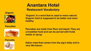 Anantara Hotel
Restaurant Vocabulary
Organic
‘Organic’ is a word that is used to mean natural.
Organic food is supposed to be better and more
healthy.
Pancakes
Pancakes are made from flour and liquid. They are
a breakfast food and can be served with fruits
meats or syrup.
Pancetta
Italian meat that comes from the pig’s belly and is
very like bacon.
 