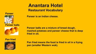 Anantara Hotel
Restaurant Vocabulary
Paneer
Paneer is an Indian cheese.
Paneer balls
Paneer balls are a mixture of bread dough,
mashed potatoes and paneer cheese that is deep
fried in oil.
Pan fried
Pan fried means the food is fried in oil in a frying
pan (smaller Western wok).
 