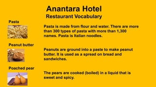 Anantara Hotel
Restaurant Vocabulary
Pasta
Pasta is made from flour and water. There are more
than 300 types of pasta with more than 1,300
names. Pasta is Italian noodles.
Peanut butter
Peanuts are ground into a paste to make peanut
butter. It is used as a spread on bread and
sandwiches.
Poached pear
The pears are cooked (boiled) in a liquid that is
sweet and spicy.
 