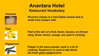 Anantara Hotel
Restaurant Vocabulary
Pecorino
Pecorino cheese is a hard Italian cheese that is
made from sheep’s milk.
Peel
Peel is the skin of a fruit. Some, banana, are thrown
away. Some, lemon, orange, are used in cooking.
Peppercorn
Pepper is the spice powder used in a lot of
cooking. Peppercorn is used to talk about
the fresh green peppercorns.
 