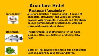Anantara Hotel
Restaurant Vocabulary
Banana Spllt A Banana Split has 1 banana (split), 1 scoop of
chocolate, strawberry and vanilla ice cream,
covered with pineapple, chocolate and strawberry
sauces garnished with crushed nuts, whipped
cream and a maraschino cherry
Baramundi The Baramundi is another name for the Asian
Seabass. It has a mild flavor and white flaky
flesh.
Basil
Basil, or Thai (sweet) basil has a nice smell and is
used in cooking to give taste and flavor.
 