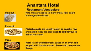 Anantara Hotel
Restaurant Vocabulary
Pine nut Pine nuts are added to many meat, fish, salad
and vegetable dishes.
Pistachio
Pistachio nuts are usually eaten as snacks, raw
and salted. They are also used to add flavour to
Italian ice cream
Pizza
Pizza is a round flat bread, baked in an oven and
topped with tomato sauce, cheese and many other
things.
 