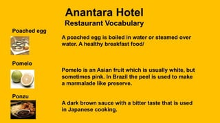 Anantara Hotel
Restaurant Vocabulary
Poached egg
A poached egg is boiled in water or steamed over
water. A healthy breakfast food/
Pomelo
Pomelo is an Asian fruit which is usually white, but
sometimes pink. In Brazil the peel is used to make
a marmalade like preserve.
Ponzu
A dark brown sauce with a bitter taste that is used
in Japanese cooking.
 
