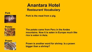 Anantara Hotel
Restaurant Vocabulary
Pork
Pork is the meat from a pig.
Potato
The potato came from Peru in the Andes
mountains. Now it is eaten in Europe much like
rice is eaten in Asia.
Prawn
Prawn is another word for shrimp. Is a prawn
bigger than a shrimp?
 