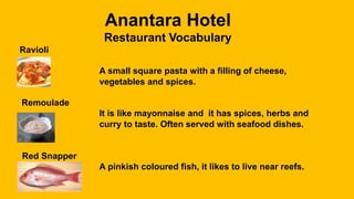 Anantara Hotel
Restaurant Vocabulary
Ravioli
A small square pasta with a filling of cheese,
vegetables and spices.
Remoulade
It is like mayonnaise and it has spices, herbs and
curry to taste. Often served with seafood dishes.
Red Snapper
A pinkish coloured fish, it likes to live near reefs.
 
