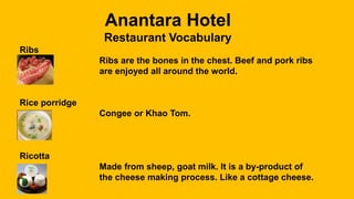 Anantara Hotel
Restaurant Vocabulary
Ribs
Ribs are the bones in the chest. Beef and pork ribs
are enjoyed all around the world.
Rice porridge
Congee or Khao Tom.
Ricotta
Made from sheep, goat milk. It is a by-product of
the cheese making process. Like a cottage cheese.
 