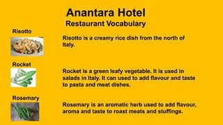 Anantara Hotel
Restaurant Vocabulary
Risotto
Risotto is a creamy rice dish from the north of
Italy.
Rocket
Rocket is a green leafy vegetable. It is used in
salads in Italy. It can used to add flavour and taste
to pasta and meat dishes.
Rosemary
Rosemary is an aromatic herb used to add flavour,
aroma and taste to roast meats and stuffings.
 
