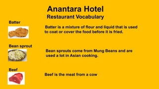 Anantara Hotel
Restaurant Vocabulary
Batter
Batter is a mixture of flour and liquid that is used
to coat or cover the food before it is fried.
Bean sprout
Bean sprouts come from Mung Beans and are
used a lot in Asian cooking.
Beef
Beef is the meat from a cow
 