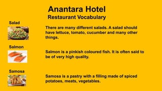Anantara Hotel
Restaurant Vocabulary
Salad
There are many different salads. A salad should
have lettuce, tomato, cucumber and many other
things.
Salmon
Salmon is a pinkish coloured fish. It is often said to
be of very high quality.
Samosa
Samosa is a pastry with a filling made of spiced
potatoes, meats, vegetables.
 