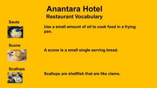 Anantara Hotel
Restaurant Vocabulary
Saute
Use a small amount of oil to cook food in a frying
pan.
Scone
A scone is a small single serving bread.
Scallops
Scallops are shellfish that are like clams.
 
