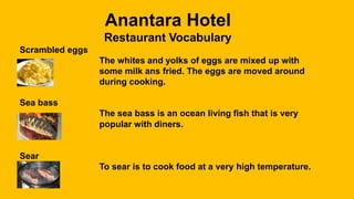 Anantara Hotel
Restaurant Vocabulary
Scrambled eggs
The whites and yolks of eggs are mixed up with
some milk ans fried. The eggs are moved around
during cooking.
Sea bass
The sea bass is an ocean living fish that is very
popular with diners.
Sear
To sear is to cook food at a very high temperature.
 