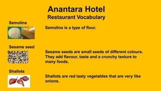 Anantara Hotel
Restaurant Vocabulary
Semolina
Semolina is a type of flour.
Sesame seed
Sesame seeds are small seeds of different colours.
They add flavour, taste and a crunchy texture to
many foods.
Shallots
Shallots are red tasty vegetables that are very like
onions.
 